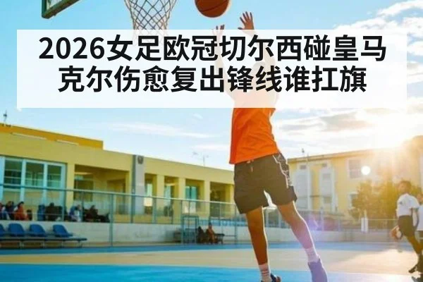 2026女足欧冠切尔西碰皇马 克尔伤愈复出锋线谁扛旗