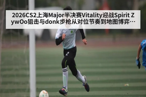2026CS2上海Major半决赛Vitality迎战Spirit ZywOo狙击与donk步枪从对位节奏到地图博弈全景解读
