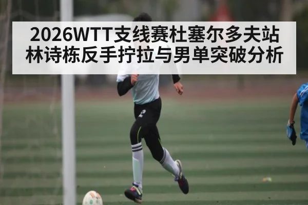 2026WTT支线赛杜塞尔多夫站 林诗栋反手拧拉与男单突破分析